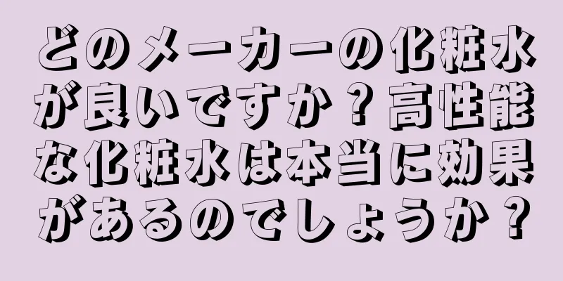 どのメーカーの化粧水が良いですか？高性能な化粧水は本当に効果があるのでしょうか？