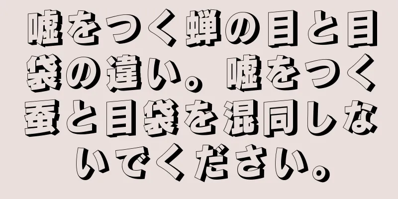 嘘をつく蝉の目と目袋の違い。嘘をつく蚕と目袋を混同しないでください。