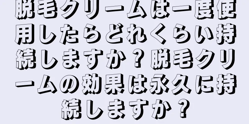 脱毛クリームは一度使用したらどれくらい持続しますか？脱毛クリームの効果は永久に持続しますか？