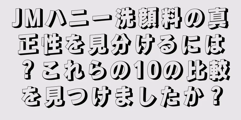 JMハニー洗顔料の真正性を見分けるには？これらの10の比較を見つけましたか？
