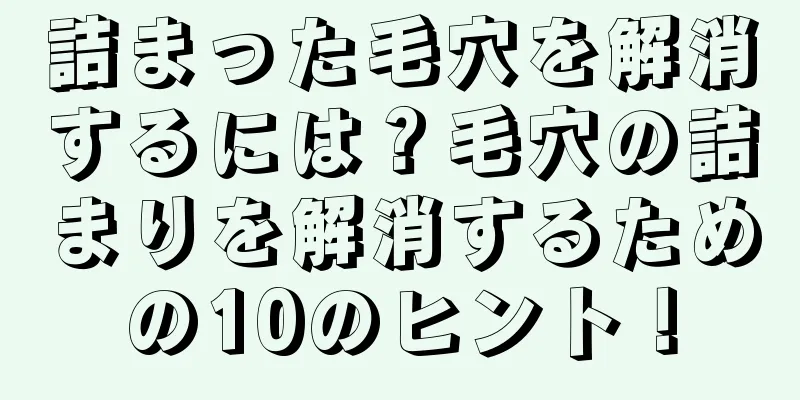詰まった毛穴を解消するには？毛穴の詰まりを解消するための10のヒント！