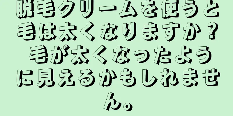 脱毛クリームを使うと毛は太くなりますか？ 毛が太くなったように見えるかもしれません。