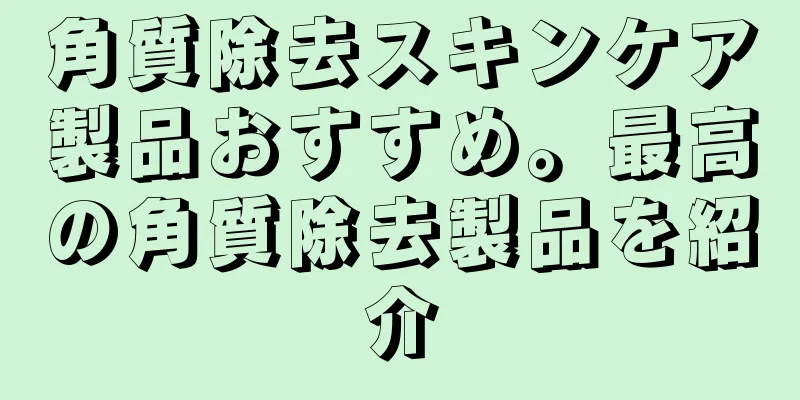 角質除去スキンケア製品おすすめ。最高の角質除去製品を紹介