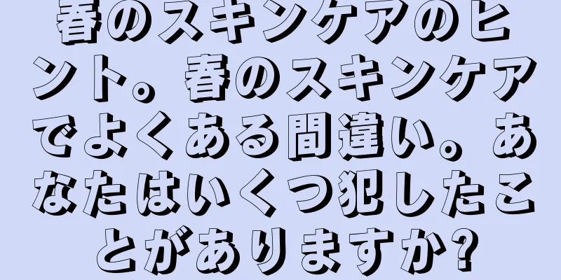 春のスキンケアのヒント。春のスキンケアでよくある間違い。あなたはいくつ犯したことがありますか?