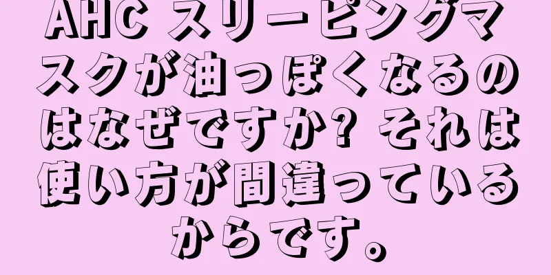 AHC スリーピングマスクが油っぽくなるのはなぜですか? それは使い方が間違っているからです。