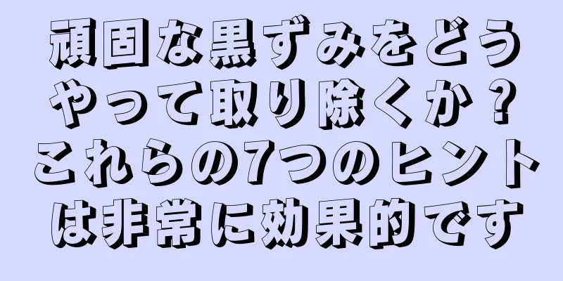 頑固な黒ずみをどうやって取り除くか？これらの7つのヒントは非常に効果的です