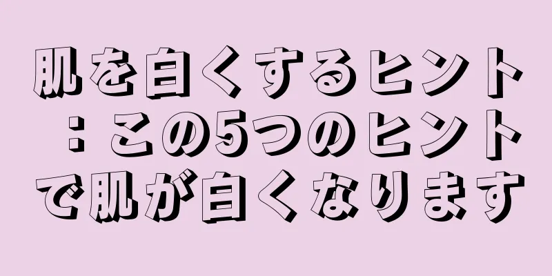 肌を白くするヒント：この5つのヒントで肌が白くなります