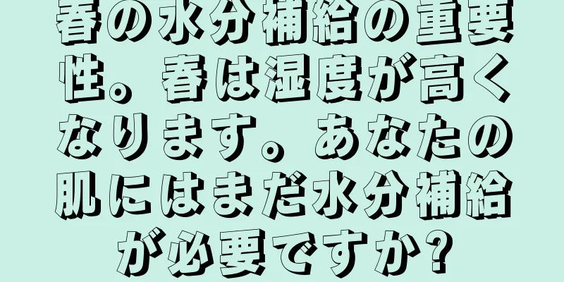 春の水分補給の重要性。春は湿度が高くなります。あなたの肌にはまだ水分補給が必要ですか?
