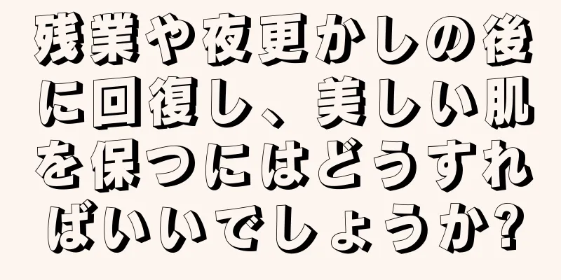 残業や夜更かしの後に回復し、美しい肌を保つにはどうすればいいでしょうか?