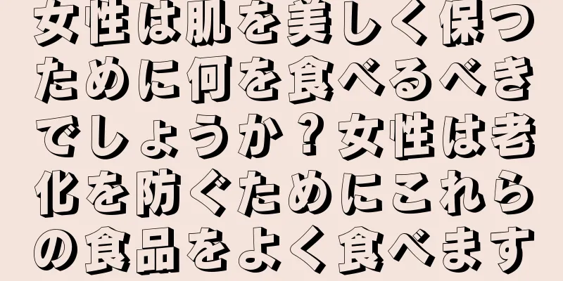女性は肌を美しく保つために何を食べるべきでしょうか？女性は老化を防ぐためにこれらの食品をよく食べます
