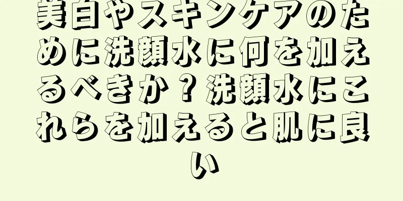 美白やスキンケアのために洗顔水に何を加えるべきか？洗顔水にこれらを加えると肌に良い