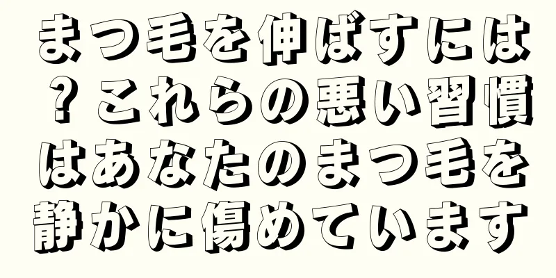 まつ毛を伸ばすには？これらの悪い習慣はあなたのまつ毛を静かに傷めています