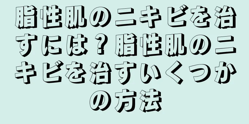 脂性肌のニキビを治すには？脂性肌のニキビを治すいくつかの方法