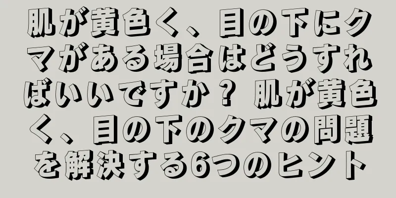 肌が黄色く、目の下にクマがある場合はどうすればいいですか？ 肌が黄色く、目の下のクマの問題を解決する6つのヒント