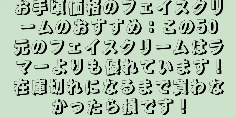 お手頃価格のフェイスクリームのおすすめ：この50元のフェイスクリームはラマーよりも優れています！在庫切れになるまで買わなかったら損です！