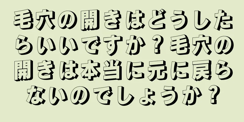 毛穴の開きはどうしたらいいですか？毛穴の開きは本当に元に戻らないのでしょうか？