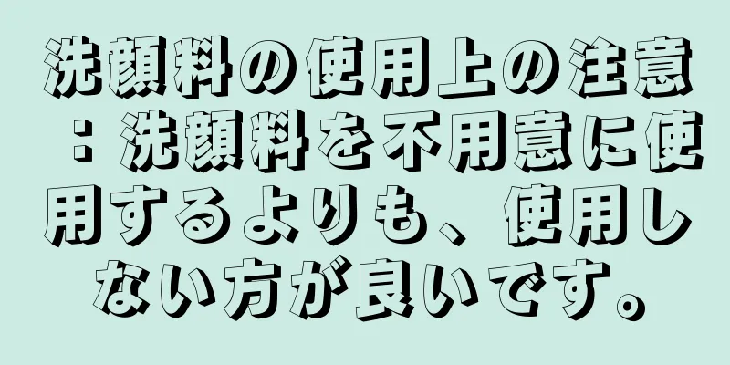 洗顔料の使用上の注意：洗顔料を不用意に使用するよりも、使用しない方が良いです。