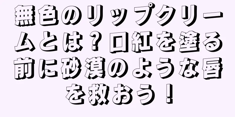 無色のリップクリームとは？口紅を塗る前に砂漠のような唇を救おう！