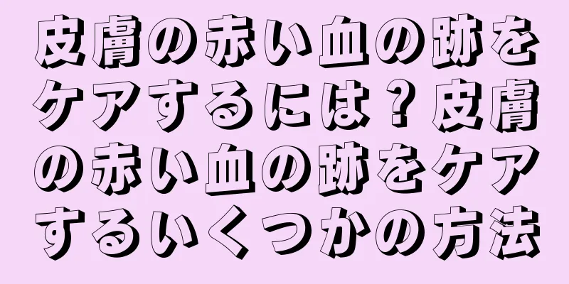 皮膚の赤い血の跡をケアするには？皮膚の赤い血の跡をケアするいくつかの方法