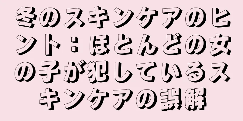 冬のスキンケアのヒント：ほとんどの女の子が犯しているスキンケアの誤解