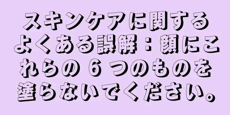 スキンケアに関するよくある誤解：顔にこれらの 6 つのものを塗らないでください。