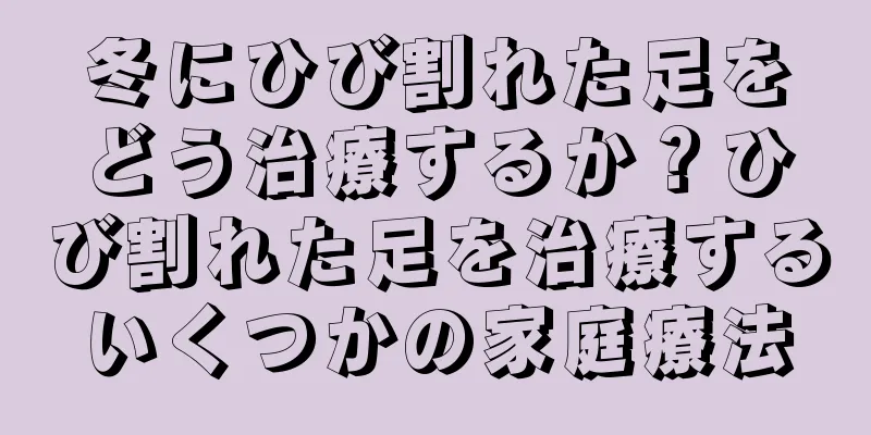 冬にひび割れた足をどう治療するか？ひび割れた足を治療するいくつかの家庭療法