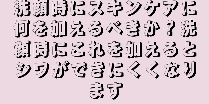 洗顔時にスキンケアに何を加えるべきか？洗顔時にこれを加えるとシワができにくくなります