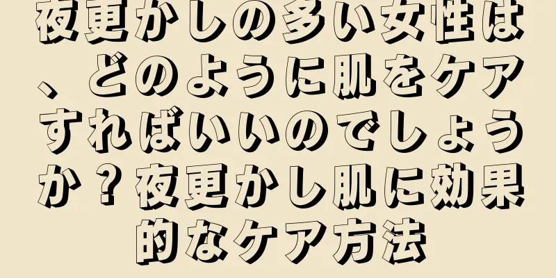 夜更かしの多い女性は、どのように肌をケアすればいいのでしょうか？夜更かし肌に効果的なケア方法