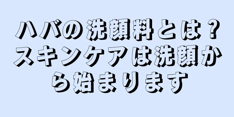 ハバの洗顔料とは？スキンケアは洗顔から始まります