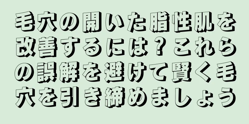 毛穴の開いた脂性肌を改善するには？これらの誤解を避けて賢く毛穴を引き締めましょう