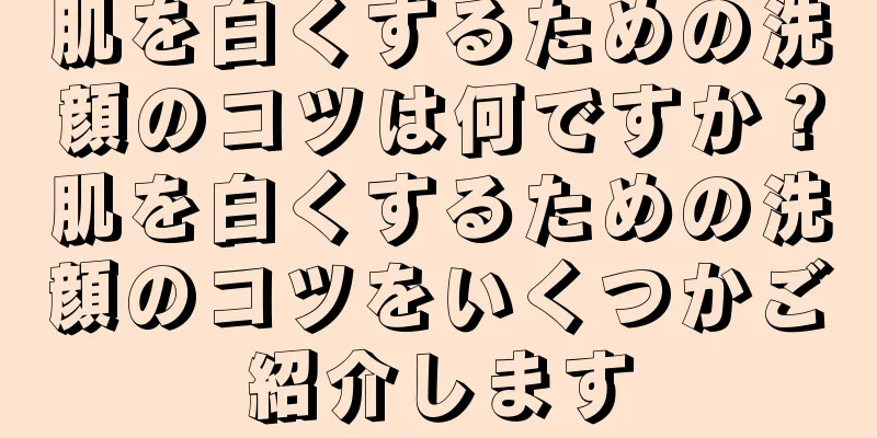 肌を白くするための洗顔のコツは何ですか？肌を白くするための洗顔のコツをいくつかご紹介します