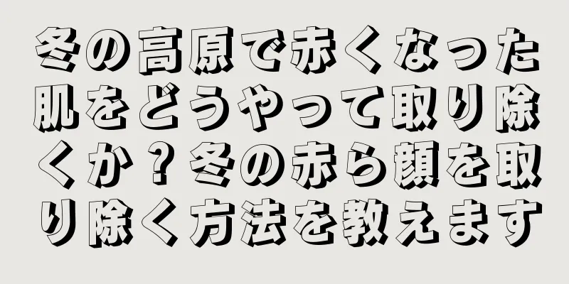 冬の高原で赤くなった肌をどうやって取り除くか？冬の赤ら顔を取り除く方法を教えます