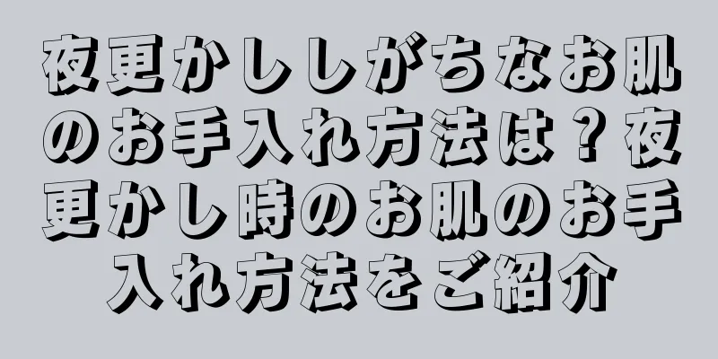 夜更かししがちなお肌のお手入れ方法は？夜更かし時のお肌のお手入れ方法をご紹介