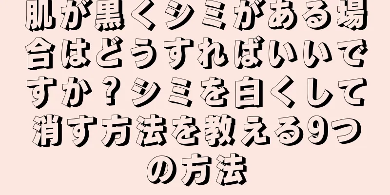 肌が黒くシミがある場合はどうすればいいですか？シミを白くして消す方法を教える9つの方法