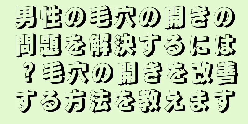 男性の毛穴の開きの問題を解決するには？毛穴の開きを改善する方法を教えます