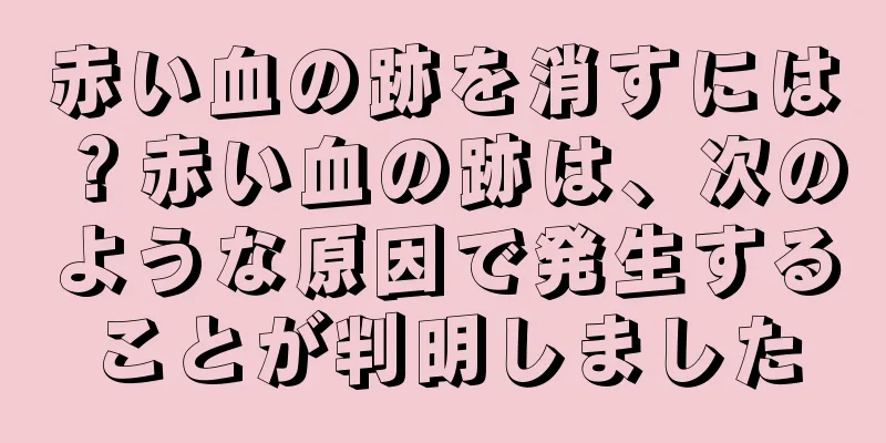 赤い血の跡を消すには？赤い血の跡は、次のような原因で発生することが判明しました