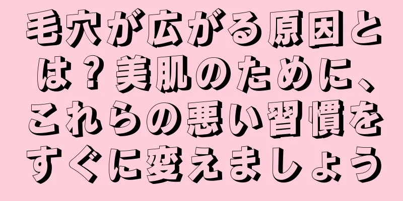 毛穴が広がる原因とは？美肌のために、これらの悪い習慣をすぐに変えましょう