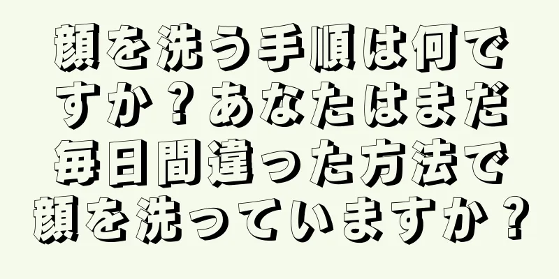 顔を洗う手順は何ですか？あなたはまだ毎日間違った方法で顔を洗っていますか？