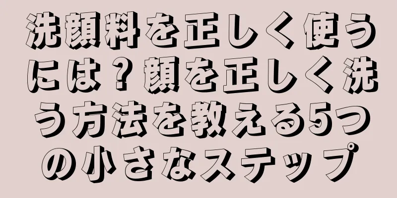 洗顔料を正しく使うには？顔を正しく洗う方法を教える5つの小さなステップ