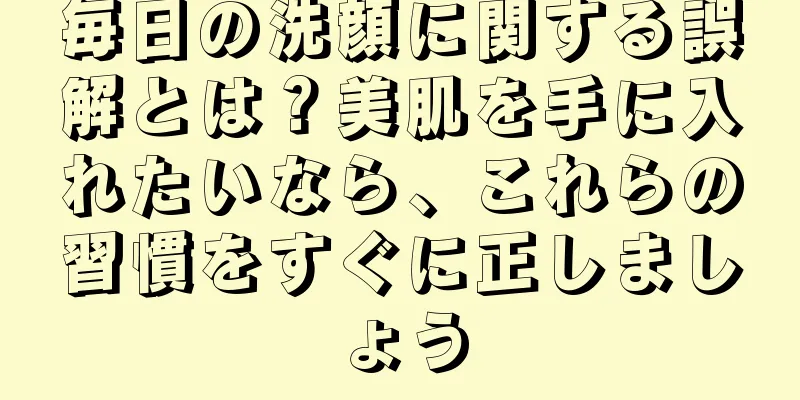 毎日の洗顔に関する誤解とは？美肌を手に入れたいなら、これらの習慣をすぐに正しましょう