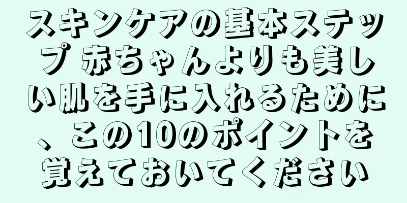 スキンケアの基本ステップ 赤ちゃんよりも美しい肌を手に入れるために、この10のポイントを覚えておいてください