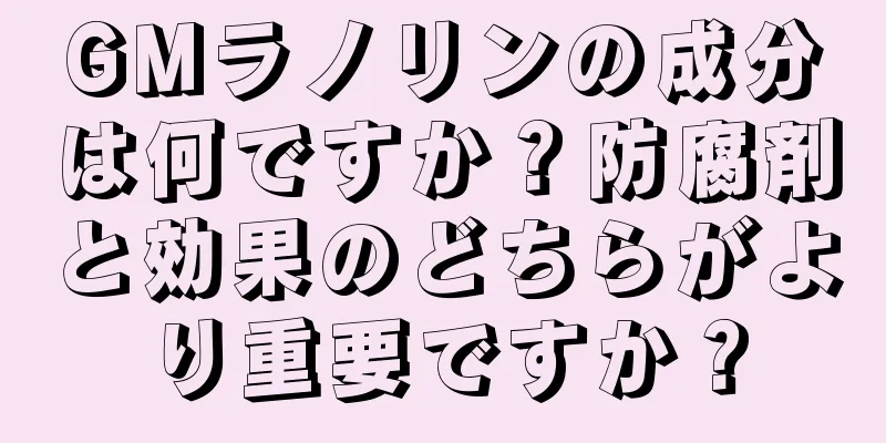 GMラノリンの成分は何ですか？防腐剤と効果のどちらがより重要ですか？