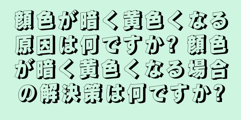 顔色が暗く黄色くなる原因は何ですか? 顔色が暗く黄色くなる場合の解決策は何ですか?
