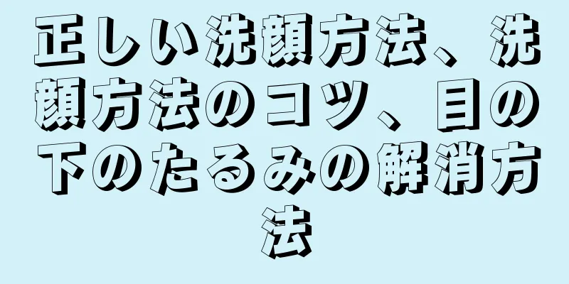 正しい洗顔方法、洗顔方法のコツ、目の下のたるみの解消方法