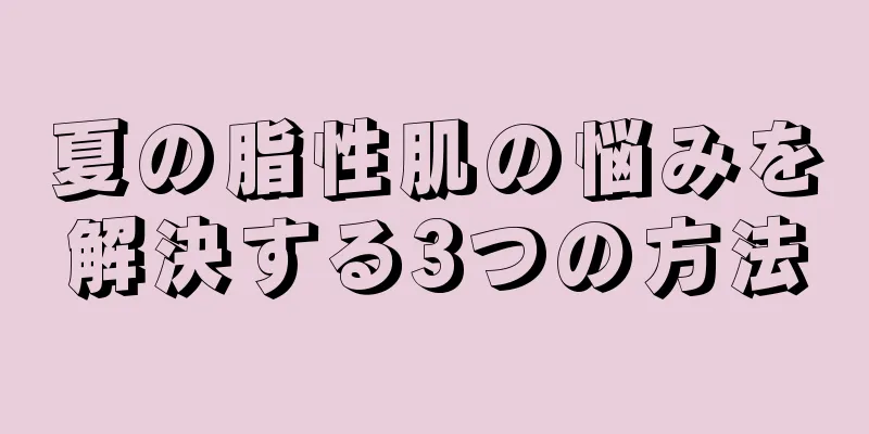 夏の脂性肌の悩みを解決する3つの方法