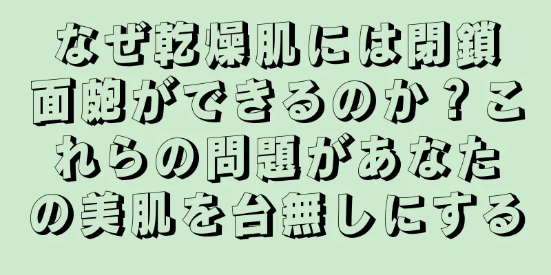 なぜ乾燥肌には閉鎖面皰ができるのか？これらの問題があなたの美肌を台無しにする