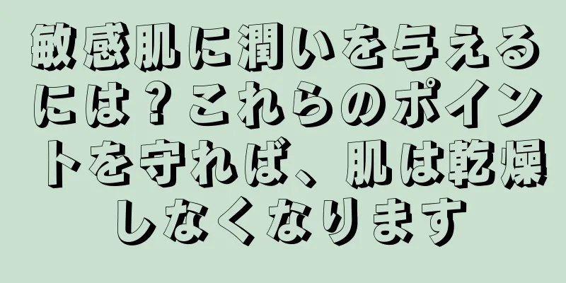 敏感肌に潤いを与えるには？これらのポイントを守れば、肌は乾燥しなくなります