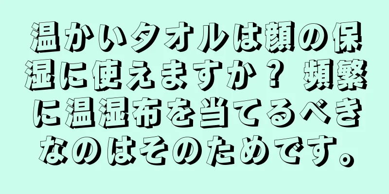温かいタオルは顔の保湿に使えますか？ 頻繁に温湿布を当てるべきなのはそのためです。
