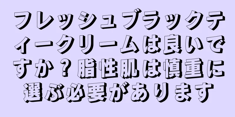 フレッシュブラックティークリームは良いですか？脂性肌は慎重に選ぶ必要があります