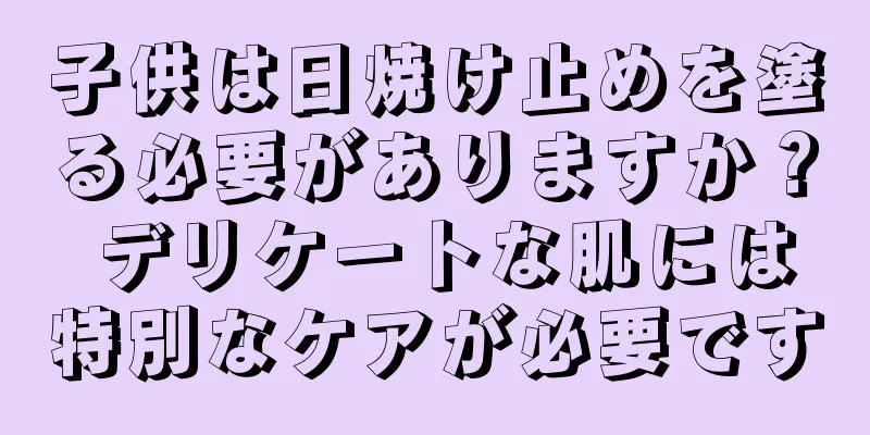 子供は日焼け止めを塗る必要がありますか？ デリケートな肌には特別なケアが必要です